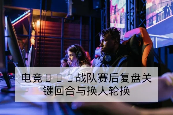 电竞KPL战队赛后复盘关键回合与换人轮换